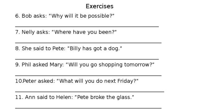 Exercises 6. Bob asks: “Why will it be possible?” _______________________________________________________ 7. Nelly asks: “Where have you been?” ________________________________________________________ 8. She said to Pete: “Billy has got a dog.” _______________________________________________________ 9. Phil asked Mary: “Will you go shopping tomorrow?” ________________________________________________________ Peter asked: “What will you do next Friday?” _________________________________________________________ 11. Ann said to Helen: “Pete broke the glass.” ________________________________________________________ 