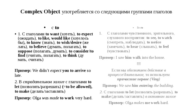 Complex Object употребляется со следующими группами глаголов с to  1. C глаголами to want (хотеть), to expect (ожидать), to like, would like (хотелось бы) ,  to know (знать), to wish/desire (же­лать), to believe (ду­мать, по­ла­гать), to suppose (по­ла­гать, ду­мать), to consider/to find (счи­тать, по­ла­гать), to think (ду­мать, счи­тать)   Без to Пример: We didn’t expect  you to arrive so late. С глаголами чувственного, зрительного, слухового восприятия: to see, to watch (смотреть, наблюдать), to notice (замечать), to hear (слышать), to feel (чувствовать) 2. В страдательном залоге с глаголами to let (позволять/разрешать) (=to be allowed), to make (делать/заставлять) Пример: I saw  him walk into the house. Пример: Olga was made to work very hard. !!! Если мы обозначаем действие в процессе/длительное, то используем причастие первое (Ving) Пример: We saw him entering the building. 2. C глаголами to let (позволять/разрешать), to make (делать/заставлять) в активном залоге Пример: Olga makes  me work hard. 
