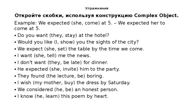 Упраж­не­ния   От­крой­те скоб­ки, ис­поль­зуя кон­струк­цию Complex Object. Example: We expected (she, come) at 5. – We expected her to come at 5. Do you want (they, stay) at the hotel? Would you like (I, show) you the sights of the city? We expect (she, set) the table by the time we come. I want (she, tell) me the news. I don't want (they, be late) for dinner. He expected (she, invite) him to the party. They found (the lecture, be) boring. I wish (my mother, buy) the dress by Saturday. We considered (he, be) an honest person. I know (he, learn) this poem by heart. 