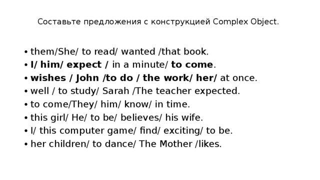 Со­ставь­те пред­ло­же­ния с кон­струк­ци­ей Complex Object.   them/She/ to read/ wanted /that book. I/ him/ expect /  in a minute/  to come . wishes / John /to do / the work/ her/  at once. well / to study/ Sarah /The teacher expected. to come/They/ him/ know/ in time. this girl/ He/ to be/ believes/ his wife. I/ this computer game/ find/ exciting/ to be. her children/ to dance/ The Mother /likes. 