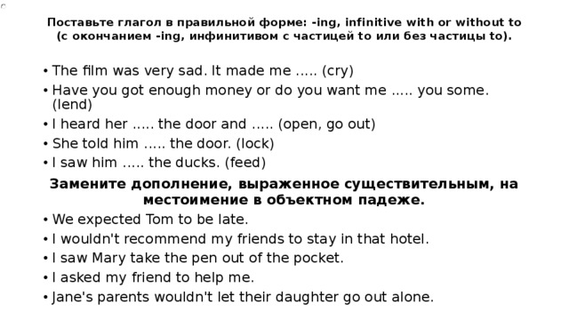 Поставьте глагол в правильной форме: -ing, infinitive with or without to (с окончанием -ing, инфинитивом с частицей to или без частицы to).   The film was very sad. It made me ..... (cry) Have you got enough money or do you want me ..... you some. (lend) I heard her ..... the door and ..... (open, go out) She told him ..... the door. (lock) I saw him ..... the ducks. (feed) Замените дополнение, выраженное существительным, на местоимение в объектном падеже. We expected Tom to be late. I wouldn't recommend my friends to stay in that hotel. I saw Mary take the pen out of the pocket. I asked my friend to help me. Jane's parents wouldn't let their daughter go out alone. 
