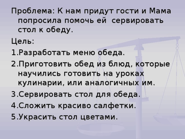 Проблема: К нам придут гости и Мама попросила помочь ей сервировать стол к обеду. Цель: 1.Разработать меню обеда. 2.Приготовить обед из блюд, которые научились готовить на уроках кулинарии, или аналогичных им. 3.Сервировать стол для обеда. 4.Сложить красиво салфетки. 5.Украсить стол цветами. 