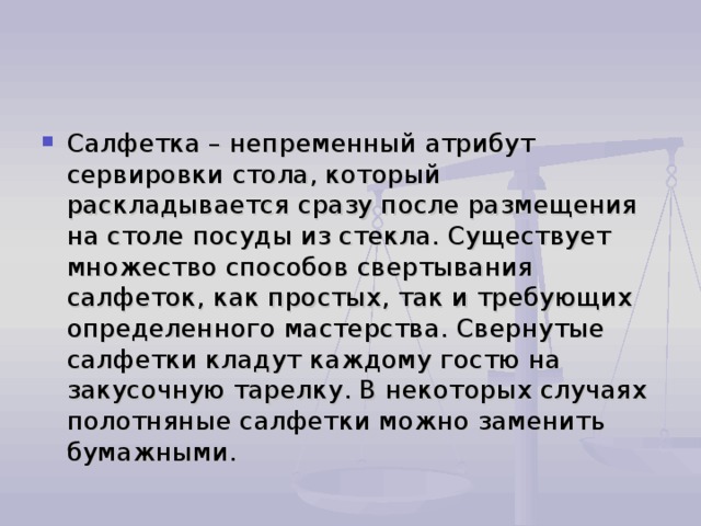 Салфетка – непременный атрибут сервировки стола, который раскладывается сразу после размещения на столе посуды из стекла. Существует множество способов свертывания салфеток, как простых, так и требующих определенного мастерства. Свернутые салфетки кладут каждому гостю на закусочную тарелку. В некоторых случаях полотняные салфетки можно заменить бумажными. 