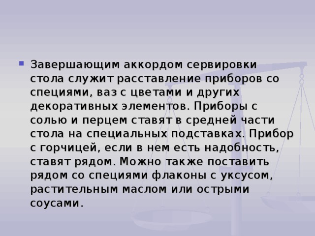 Завершающим аккордом сервировки стола служит расставление приборов со специями, ваз с цветами и других декоративных элементов. Приборы с солью и перцем ставят в средней части стола на специальных подставках. Прибор с горчицей, если в нем есть надобность, ставят рядом. Можно также поставить рядом со специями флаконы с уксусом, растительным маслом или острыми соусами. 