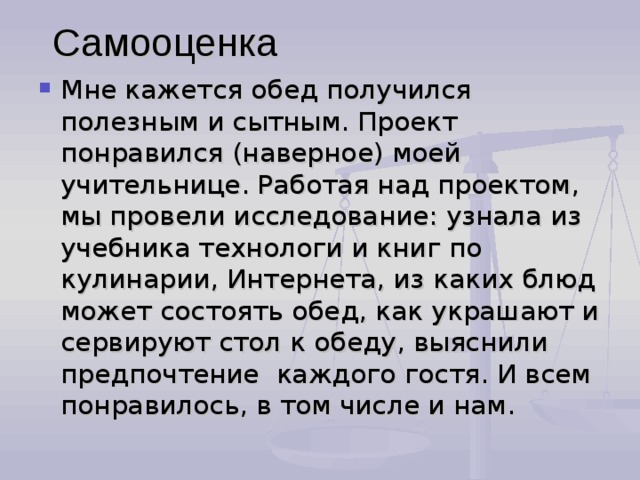 Самооценка Мне кажется обед получился полезным и сытным. Проект понравился (наверное) моей учительнице. Работая над проектом, мы провели исследование: узнала из учебника технологи и книг по кулинарии, Интернета, из каких блюд может состоять обед, как украшают и сервируют стол к обеду, выяснили предпочтение каждого гостя. И всем понравилось, в том числе и нам. 