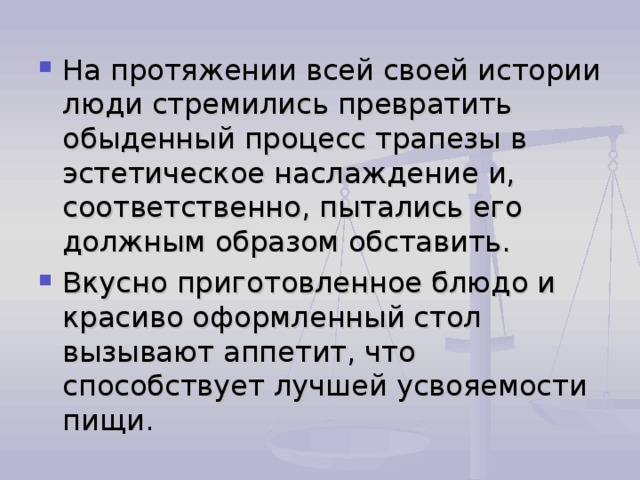 На протяжении всей своей истории люди стремились превратить обыденный процесс трапезы в эстетическое наслаждение и, соответственно, пытались его должным образом обставить. Вкусно приготовленное блюдо и красиво оформленный стол вызывают аппетит, что способствует лучшей усвояемости пищи. 
