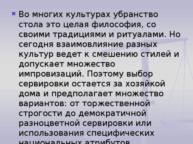 Во многих культурах убранство стола это целая философия, со своими традициями и ритуалами. Но сегодня взаимовлияние разных культур ведет к смешению стилей и допускает множество импровизаций. Поэтому выбор сервировки остается за хозяйкой дома и предполагает множество вариантов: от торжественной строгости до демократичной разноцветной сервировки или использования специфических национальных атрибутов. 