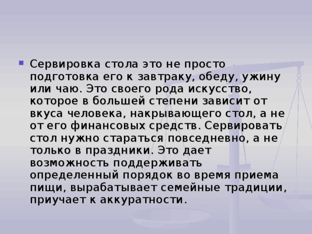 Сервировка стола это не просто подготовка его к завтраку, обеду, ужину или чаю. Это своего рода искусство, которое в большей степени зависит от вкуса человека, накрывающего стол, а не от его финансовых средств. Сервировать стол нужно стараться повседневно, а не только в праздники. Это дает возможность поддерживать определенный порядок во время приема пищи, вырабатывает семейные традиции, приучает к аккуратности. 