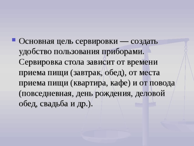 Основная цель сервировки — создать удобство пользования приборами. Сервировка стола зависит от времени приема пищи (завтрак, обед), от места приема пищи (квартира, кафе) и от повода (повседневная, день рождения, деловой обед, свадьба и др.). 