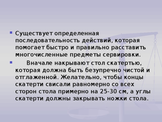 Существует определенная последовательность действий, которая помогает быстро и правильно расставить многочисленные предметы сервировки.       Вначале накрывают стол скатертью, которая должна быть безупречно чистой и отглаженной. Желательно, чтобы концы скатерти свисали равномерно со всех сторон стола примерно на 25-30 см, а углы скатерти должны закрывать ножки стола. 