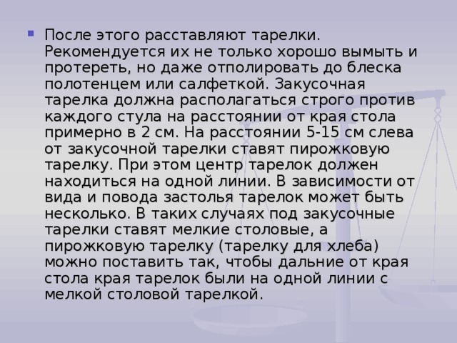 После этого расставляют тарелки. Рекомендуется их не только хорошо вымыть и протереть, но даже отполировать до блеска полотенцем или салфеткой. Закусочная тарелка должна располагаться строго против каждого стула на расстоянии от края стола примерно в 2 см. На расстоянии 5-15 см слева от закусочной тарелки ставят пирожковую тарелку. При этом центр тарелок должен находиться на одной линии. В зависимости от вида и повода застолья тарелок может быть несколько. В таких случаях под закусочные тарелки ставят мелкие столовые, а пирожковую тарелку (тарелку для хлеба) можно поставить так, чтобы дальние от края стола края тарелок были на одной линии с мелкой столовой тарелкой. 