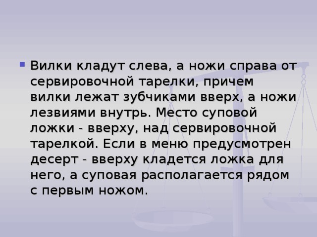 Вилки кладут слева, а ножи справа от сервировочной тарелки, причем вилки лежат зубчиками вверх, а ножи лезвиями внутрь. Место суповой ложки - вверху, над сервировочной тарелкой. Если в меню предусмотрен десерт - вверху кладется ложка для него, а суповая располагается рядом с первым ножом. 