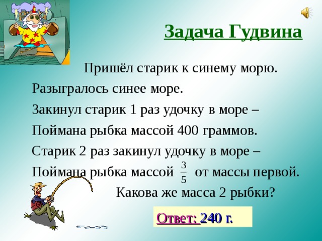 Задача Гудвина   Пришёл старик к синему морю. Разыгралось синее море. Закинул старик 1 раз удочку в море – Поймана рыбка массой 400 граммов. Старик 2 раз закинул удочку в море – Поймана рыбка массой от массы первой.    Какова же масса 2 рыбки? Ответ: 240 г. 