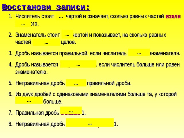 Восстанови записи: Числитель стоит над чертой и означает, сколько равных частей взяли от целого. Знаменатель стоит под чертой и показывает, на сколько равных частей разделили целое. Дробь называется правильной, если числитель меньше знаменателя. Дробь называется неправильной , если числитель больше или равен знаменателю. Неправильная дробь больше правильной дроби. Из двух дробей с одинаковыми знаменателями больше та, у которой числитель больше. Правильная дробь меньше 1. Неправильная дробь больше или равна 1. ... ... ... ... ... ... ... ... ... ... 