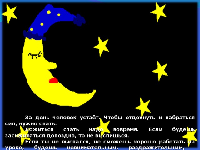  За день человек устаёт. Чтобы отдохнуть и набраться сил, нужно спать.  Ложиться спать надо вовремя. Если будешь засиживаться допоздна, то не выспишься.  Если ты не выспался, не сможешь хорошо работать на уроке, будешь невнимательным, раздражительным, плаксивым.  