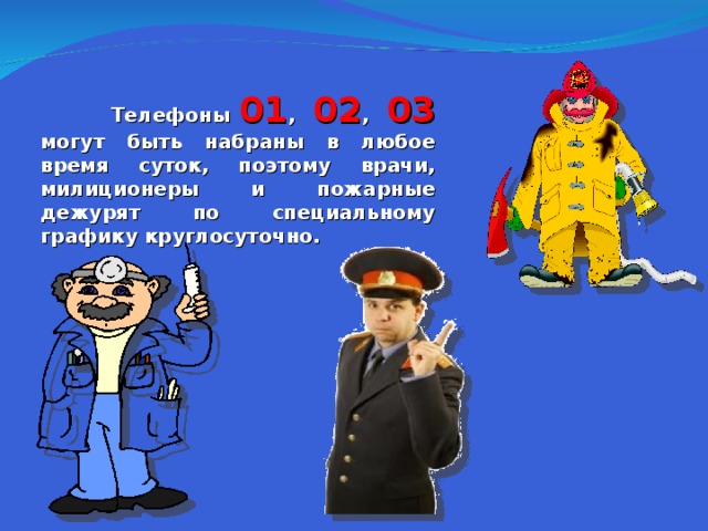  Телефоны 01 , 02 , 03 могут быть набраны в любое время суток, поэтому врачи, милиционеры и пожарные дежурят по специальному графику круглосуточно.  