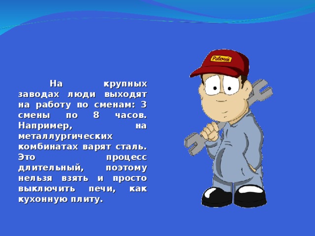  На крупных заводах люди выходят на работу по сменам: 3 смены по 8 часов. Например, на металлургических комбинатах варят сталь. Это процесс длительный, поэтому нельзя взять и просто выключить печи, как кухонную плиту.  