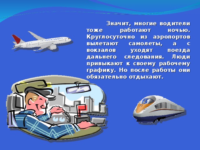  Значит, многие водители тоже работают ночью. Круглосуточно из аэропортов вылетают самолеты, а с вокзалов уходят поезда дальнего следования. Люди привыкают к своему рабочему графику. Но после работы они обязательно отдыхают.  