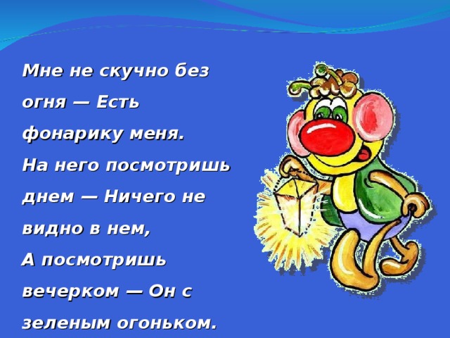 Мне не скучно без огня — Есть фонарику меня. На него посмотришь днем — Ничего не видно в нем, А посмотришь вечерком — Он с зеленым огоньком. Это в баночке с травой Светлячок сидит живой.  