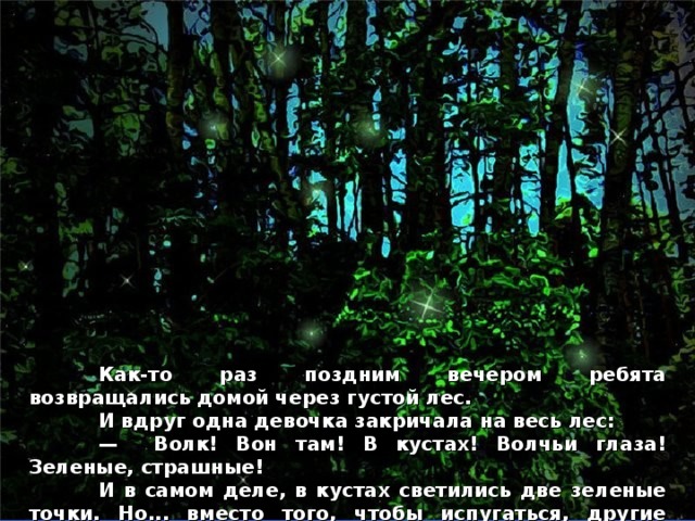  Как-то раз поздним вечером ребята возвращались домой через густой лес.  И вдруг одна девочка закричала на весь лес:  — Волк! Вон там! В кустах! Волчьи глаза! Зеленые, страшные!  И в самом деле, в кустах светились две зеленые точки. Но... вместо того, чтобы испугаться, другие ребята дружно расхохотались!  