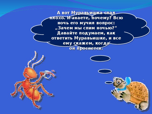 А вот Муравьишка спал плохо. И знаете, почему? Всю ночь его мучил вопрос: „Зачем мы спим ночью?“ Давайте подумаем, как ответить Муравьишке, и все ему скажем, когда он проснется.  