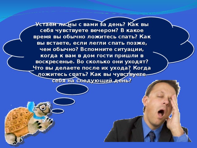  Устаем ли мы с вами за день? Как вы себя чувствуете вечером? В какое время вы обычно ложитесь спать? Как вы встаете, если легли спать позже, чем обычно? Вспомните ситуации, когда к вам в дом гости пришли в воскресенье. Во сколько они уходят? Что вы делаете после их ухода? Когда ложитесь спать? Как вы чувствуете себя на следующий день?  