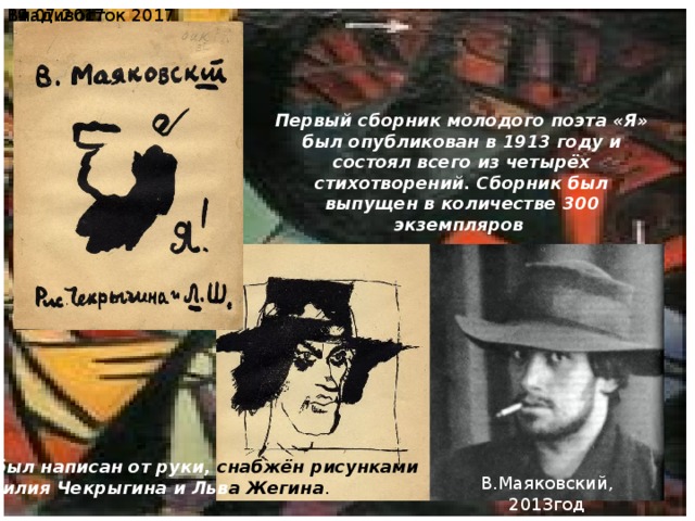  19.07.2017 Владивосток 2017 Первый сборник молодого поэта «Я» был опубликован в 1913 году и состоял всего из четырёх стихотворений. Сборник был выпущен в количестве 300 экземпляров Он был написан от руки, снабжён рисунками  Василия Чекрыгина и Льв а  Жегина . В.Маяковский, 2013год 