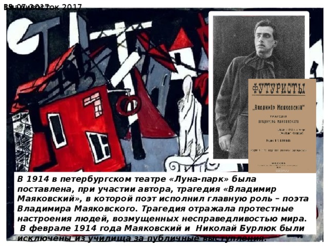  19.07.2017 Владивосток 2017 В 1914 в петербургском театре «Луна-парк» была поставлена, при участии автора, трагедия «Владимир Маяковский», в которой поэт исполнил главную роль – поэта Владимира Маяковского. Трагедия отражала протестные настроения людей, возмущенных несправедливостью мира.  В феврале 1914 года Маяковский и Николай Бурлюк были исключены из училища за публичные выступления. 