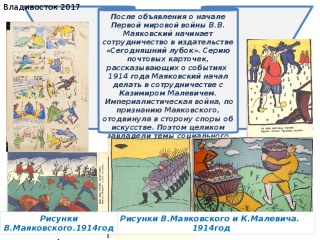 Владивосток 2017 После объявления о начале Первой мировой войны В.В. Маяковский начинает сотрудничество в издательстве «Сегодняшний лубок». Серию почтовых карточек, рассказывающих о событиях 1914 года  Маяковский начал делать в сотрудничестве с Казимиром Малевичем.  Империалистическая война, по признанию Маяковского, отодвинула в сторону споры об искусстве. Поэтом целиком завладели темы социального характера. 19.07.2017 Рисунки В.Маяковского и К.Малевича. Рисунки В.Маяковского.1914год . 1914год 