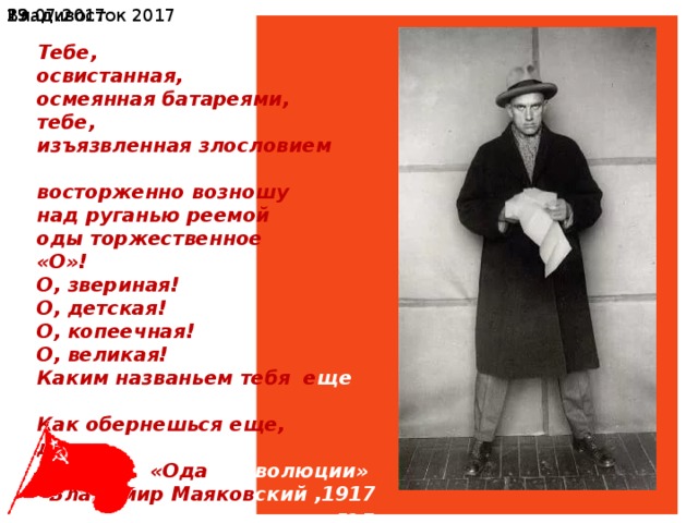 Владивосток 2017 19.07.2017  Тебе, освистанная, осмеянная батареями, тебе, изъязвленная злословием штыков, восторженно возношу над руганью реемой оды торжественное «О»! О, звериная! О, детская! О, копеечная! О, великая! Каким названьем тебя е ще звали? Как обернешься еще, дву ликая? «Ода революции»  Владимир Маяков ский ,1917 год 