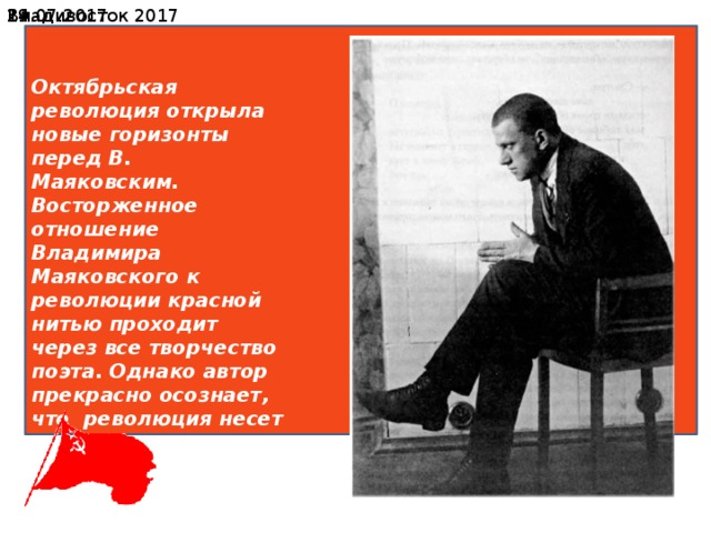 19.07.2017  Владивосток 2017 Октябрьская революция открыла новые горизонты перед В. Маяковским. Восторженное отношение Владимира Маяковского к революции красной нитью проходит через все творчество поэта. Однако автор прекрасно осознает, что революция несет в себе не только свободу простому народу, но и разруху, голод, болезни и пьяный разгул. 