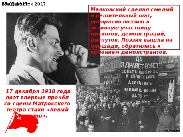  19.07.2017 Владивосток 2017 Маяковский сделал смелый и решительный шаг, превратив поэзию в активную участницу митингов, демонстраций, диспутов. Поэзия вышла на площади, обратилась к колоннам демонстрантов.  17 декабря 1918 года поэт впервые прочёл со сцены Матросского театра стихи «Левый марш». 