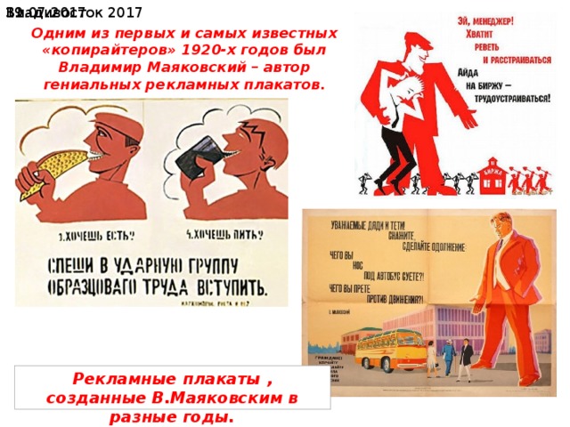  19.07.2017 Владивосток 2017 В 1915 Маяковский сотрудничает в журнале «Новый Сатирикон», где публикует ряд сатирических и юмористических стихотворений (Гимн судье, Гимн ученому, Гимн обеду, Вот так я сделался собакой и др.). В них сильно влияние образности и стилистики поэтов-«сатириконцев» (Саша Черный и др.), проявлявшееся впоследствии и в сатирических стихах Маяковского советского периода. Одним из первых и самых известных «копирайтеров» 1920-х годов был Владимир Маяковский – автор гениальных рекламных плакатов. Рекламные плакаты , созданные В.Маяковским в разные годы. 
