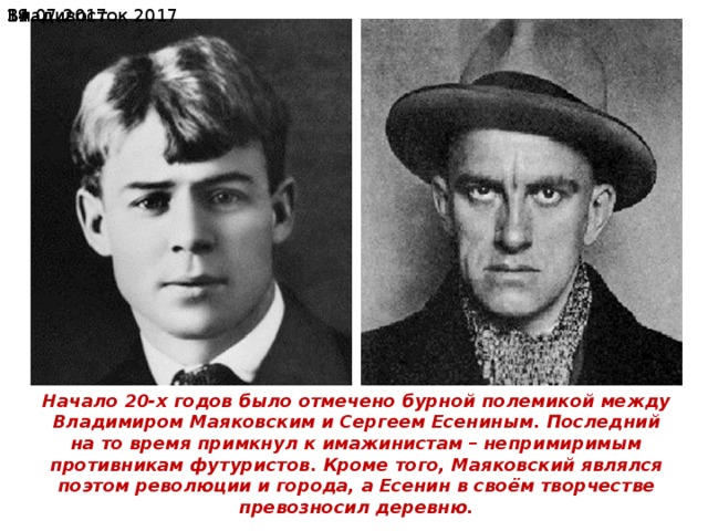19.07.2017  Владивосток 2017 Начало 20-х годов было отмечено бурной полемикой между Владимиром Маяковским и Сергеем Есениным . Последний на то время примкнул к имажистам – непримиримым противникам футуристов. Кроме того, Маяковский являлся поэтом революции и города, а Есенин в своём творчестве превозносил деревню. Начало 20-х годов было отмечено бурной полемикой между Владимиром Маяковским и Сергеем Есениным. Последний на то время примкнул к имажинистам – непримиримым противникам футуристов. Кроме того, Маяковский являлся поэтом революции и города, а Есенин в своём творчестве превозносил деревню. 