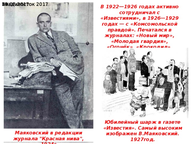  19.07.2017 Владивосток 2017 В 1922—1926 годах активно сотрудничал с «Известиями», в 1926—1929 годах — с «Комсомольской правдой». Печатался в журналах: «Новый мир», «Молодая гвардия», «Огонёк», «Крокодил», «Красная нива» и др. Юбилейный шарж в газете «Известия». Самый высоким изображен В.Маяковский. 1927год. Маяковский в редакции журнала 