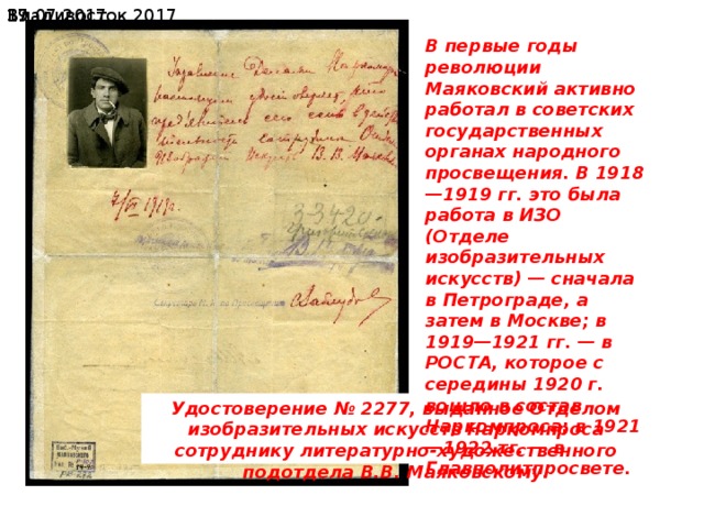 19.07.2017  Владивосток 2017 В первые годы революции Маяковский активно работал в советских государственных органах народного просвещения. В 1918—1919 гг. это была работа в ИЗО (Отделе изобразительных искусств) — сначала в Петрограде, а затем в Москве; в 1919—1921 гг. — в РОСТА, которое с середины 1920 г. вошло в состав Наркомпроса; в 1921—1922 тг. — в Главполитпросвете. Удостоверение № 2277, выданное Отделом изобразительных искусств Наркомпроса сотруднику литературно-художественного подотдела В.В. Маяковскому. 