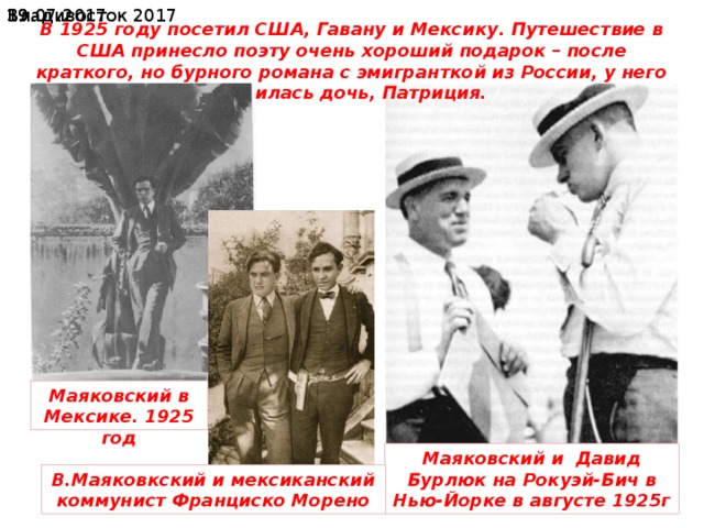 19.07.2017  Владивосток 2017 В 1925 году посетил США, Гавану и Мексику. Путешествие в США принесло поэту очень хороший подарок – после краткого, но бурного романа с эмигранткой из России, у него родилась дочь, Патриция. Маяковский в Мексике. 1925 год Маяковский и Давид Бурлюк на Рокуэй-Бич в Нью-Йорке в августе 1925г В.Маяковкский и мексиканский коммунист Франциско Морено 