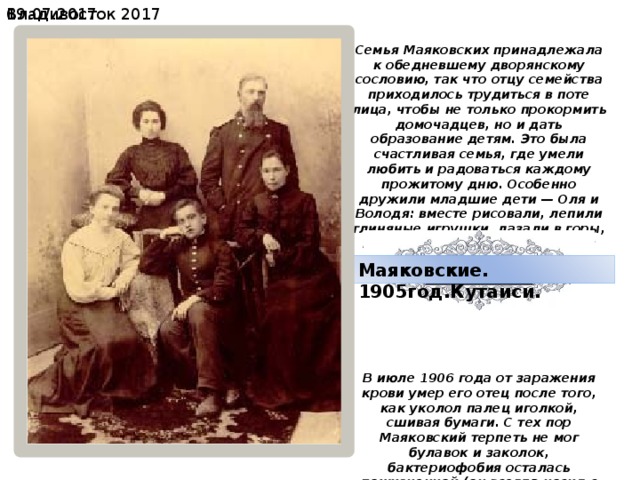 19.07.2017  Владивосток 2017 Семья Маяковских принадлежала к обедневшему дворянскому сословию, так что отцу семейства приходилось трудиться в поте лица, чтобы не только прокормить домочадцев, но и дать образование детям. Это была счастливая семья, где умели любить и радоваться каждому прожитому дню. Особенно дружили младшие дети — Оля и Володя: вместе рисовали, лепили глиняные игрушки, лазали в горы, производили раскопки в старой крепости, разыгрывали сражения. В июле 1906 года от заражения крови умер его отец после того, как уколол палец иголкой, сшивая бумаги. С тех пор Маяковский терпеть не мог булавок и заколок, бактериофобия осталась пожизненной.(он всегда носил с собой мыльницу и мыл руки постоянно, чтобы не заразиться какой-нибудь болезнью.) Маяковские. 1905год.Кутаиси. 