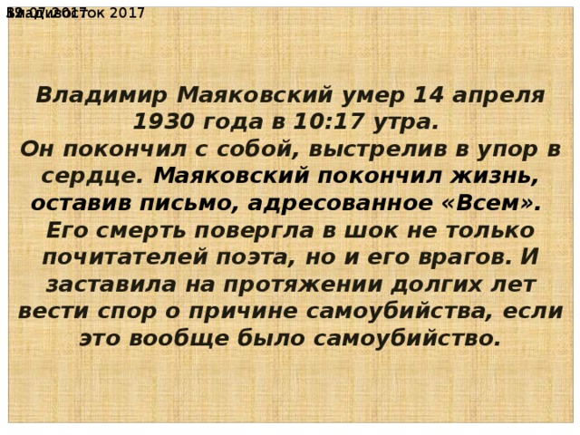 Владивосток 2017 19.07.2017  Владимир Маяковский умер 14 апреля 1930 года в 10:17 утра. Он покончил с собой, выстрелив в упор в сердце. Маяковский покончил жизнь, оставив письмо, адресованное «Всем». Его смерть повергла в шок не только почитателей поэта, но и его врагов.  И заставила на протяжении долгих лет вести спор о причине самоубийства, если это вообще было самоубийство. 