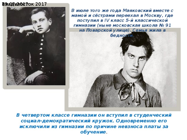19.07.2017  Владивосток 2017 В июле того же года Маяковский вместе с мамой и сёстрами переехал в Москву, где поступил в IV класс 5-й классической гимназии (ныне московская школа № 91 на Поварской улице). Семья жила в бедности. В четвертом классе гимназии он вступил в студенческий социал-демократический кружок. Одновременно его исключили из гимназии по причине невзноса платы за обучение . 