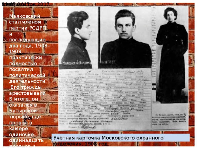 19.07.2017  Владивосток 2017 Маяковский стал членом партии РСДРП и последующие два года, 1908–1909, практически полностью посвятил политической деятельности. Его трижды арестовывали . В итоге, он оказался в Бутырской тюрьме, где провёл в камере одиночке одиннадцать месяцев и принялся за написание стихов. Учетная карточка Московского охранного отделения, 1908 год. 