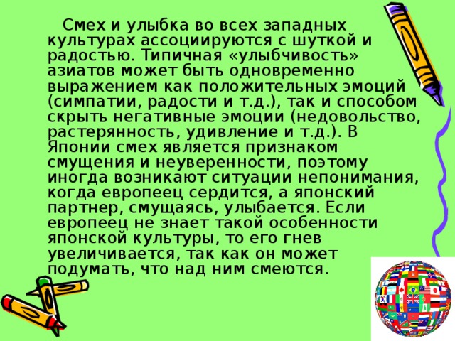  Смех и улыбка во всех западных культурах ассоциируются с шуткой и радостью. Типичная «улыбчивость» азиатов может быть одновременно выражением как положительных эмоций (симпатии, радости и т.д.), так и способом скрыть негативные эмоции (недовольство, растерянность, удивление и т.д.). В Японии смех является признаком смущения и неуверенности, поэтому иногда возникают ситуации непонимания, когда европеец сердится, а японский партнер, смущаясь, улыбается. Если европеец не знает такой особенности японской культуры, то его гнев увеличивается, так как он может подумать, что над ним смеются. 