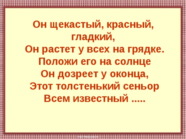Он щекастый, красный, гладкий,  Он растет у всех на грядке.  Положи его на солнце  Он дозреет у оконца,  Этот толстенький сеньор  Всем известный ..... 