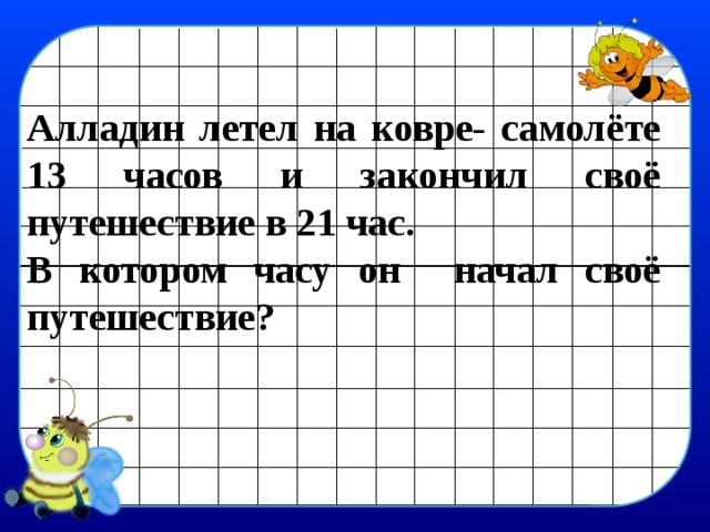 Алладин летел на ковре- самолёте 13 часов и закончил своё путешествие в 21 час. В котором часу он начал своё путешествие?   
