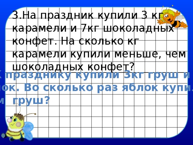 3.На праздник купили 3 кг карамели и 7кг шоколадных конфет. На сколько кг карамели купили меньше, чем шоколадных конфет? 4. К празднику купили 3кг груш и 9кг Яблок. Во сколько раз яблок купили,  чем груш? 