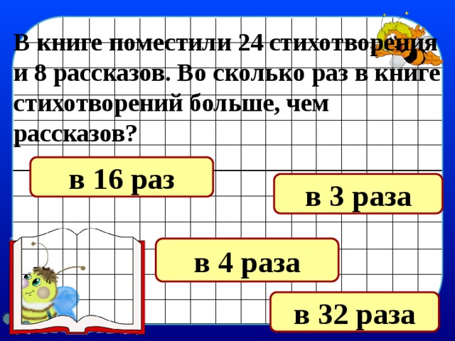 В книге поместили 24 стихотворения и 8 рассказов. Во сколько раз в книге стихотворений больше, чем рассказов? в 16 раз в 3 раза в 4 раза в 32 раза 