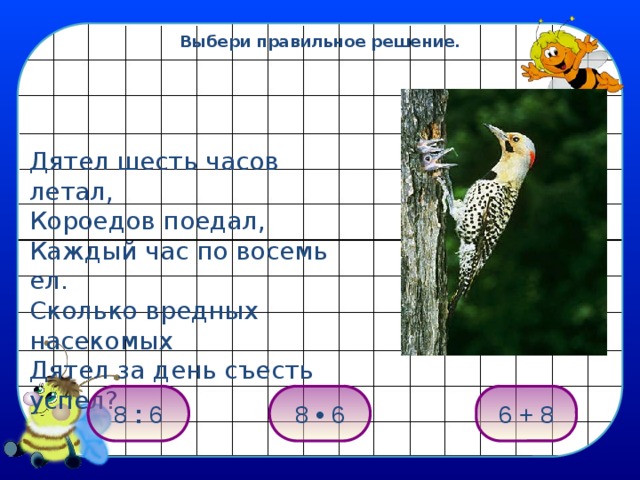 Выбери правильное решение. Дятел шесть часов летал, Короедов поедал, Каждый час по восемь ел. Сколько вредных насекомых Дятел за день съесть успел? 8 • 6 8 : 6 6 + 8 