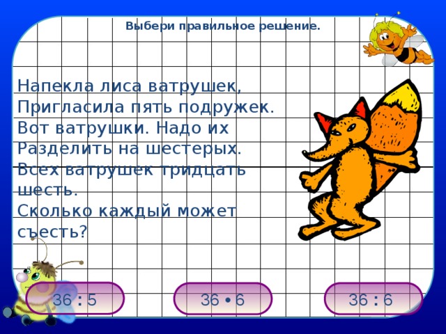 Выбери правильное решение. Напекла лиса ватрушек, Пригласила пять подружек. Вот ватрушки. Надо их Разделить на шестерых. Всех ватрушек тридцать шесть. Сколько каждый может съесть? 36 : 5 36 : 6 36 • 6 