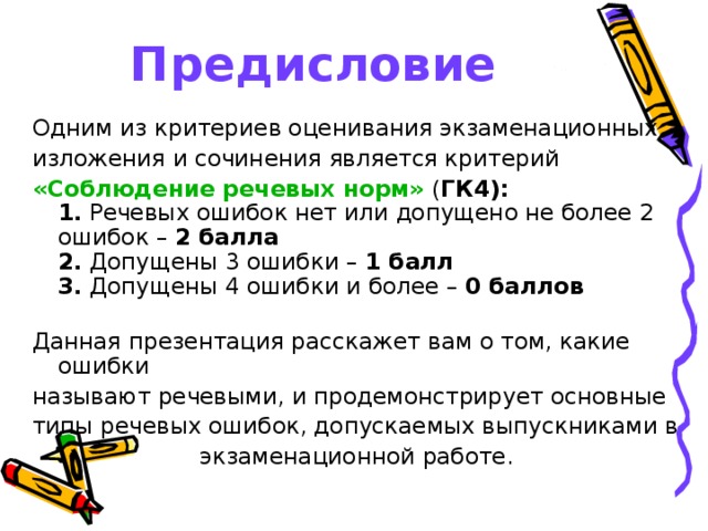 Предисловие Одним из критериев оценивания экзаменационных изложения и сочинения является критерий «Соблюдение речевых норм» ( ГК4):   1. Речевых ошибок нет или допущено не более 2 ошибок – 2 балла  2. Допущены 3 ошибки – 1 балл  3. Допущены 4 ошибки и более – 0 баллов   Данная презентация расскажет вам о том, какие ошибки называют речевыми, и продемонстрирует основные типы речевых ошибок, допускаемых выпускниками в экзаменационной работе. 
