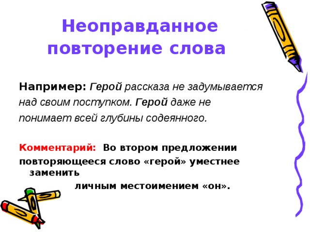 Неоправданное повторение слова  Например:  Герой рассказа не задумывается над своим поступком. Герой даже не понимает всей глубины содеянного.  Комментарий: Во втором предложении повторяющееся слово «герой» уместнее заменить личным местоимением «он». 